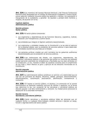 Art. 224.-Los miembros del Consejo Nacional Electoral y del Tribunal Contencioso
Electoral serán designados por el Consejo de Participación Ciudadana y Control Social,
previa selección mediante concurso público de oposición y méritos, con postulación e
impugnación de la ciudadanía, y garantía de equidad y paridad entre hombres y
mujeres, de acuerdo con la ley.

Capítulo séptimo
Administración pública

Sección primera
Sector público

Art. 225.-El sector público comprende:

1. Los organismos y dependencias de las funciones Ejecutiva, Legislativa, Judicial,
   Electoral y de Transparencia y Control Social.

2. Las entidades que integran el régimen autónomo descentralizado.

3. Los organismos y entidades creados por la Constitución o la ley para el ejercicio
   de la potestad estatal, para la prestación de servicios públicos o para desarrollar
   actividades económicas asumidas por el Estado.

4. Las personas jurídicas creadas por acto normativo de los gobiernos autónomos
   descentralizados para la prestación de servicios públicos.

Art. 226.- Las instituciones del Estado, sus organismos, dependencias, las
servidoras o servidores públicos y las personas que actúen en virtud de una potestad
estatal ejercerán solamente las competencias y facultades que les sean atribuidas en
la Constitución y la ley. Tendrán el deber de coordinar acciones para el cumplimiento
de sus fines y hacer efectivo el goce y ejercicio de los derechos reconocidos en la
Constitución.

Sección segunda
Administración pública

Art. 227.-La administración pública constituye un servicio a la colectividad que se
rige por los principios de eficacia, eficiencia, calidad, jerarquía, desconcentración,
descentralización, coordinación, participación, planificación, transparencia y
evaluación.

Art. 228.- El ingreso al servicio público, el ascenso y la promoción en la carrera
administrativa se realizarán mediante concurso de méritos y oposición, en la forma
que determine la ley, con excepción de las servidoras y servidores públicos de
elección popular o de libre nombramiento y remoción. Su inobservancia provocará la
destitución de la autoridad nominadora.

Sección tercera
Servidoras y servidores públicos

Art. 229.- Serán servidoras o servidores públicos todas las personas que en
cualquier forma o a cualquier título trabajen, presten servicios o ejerzan un cargo,
función o dignidad dentro del sector público.




    74
 