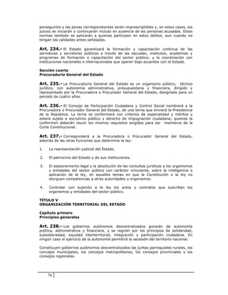 perseguirlos y las penas correspondientes serán imprescriptibles y, en estos casos, los
juicios se iniciarán y continuarán incluso en ausencia de las personas acusadas. Estas
normas también se aplicarán a quienes participen en estos delitos, aun cuando no
tengan las calidades antes señaladas.

Art. 234.- El Estado garantizará la formación y capacitación continua de las
servidoras y servidores públicos a través de las escuelas, institutos, academias y
programas de formación o capacitación del sector público; y la coordinación con
instituciones nacionales e internacionales que operen bajo acuerdos con el Estado.

Sección cuarta
Procuraduría General del Estado

Art. 235.- La Procuraduría General del Estado es un organismo público, técnico
jurídico, con autonomía administrativa, presupuestaria y financiera, dirigido y
representado por la Procuradora o Procurador General del Estado, designado para un
periodo de cuatro años.

Art. 236.- El Consejo de Participación Ciudadana y Control Social nombrará a la
Procuradora o Procurador General del Estado, de una terna que enviará la Presidencia
de la República. La terna se conformará con criterios de especialidad y méritos y
estará sujeta a escrutinio público y derecho de impugnación ciudadana; quienes la
conformen deberán reunir los mismos requisitos exigidos para ser miembros de la
Corte Constitucional.

Art. 237.- Corresponderá a la Procuradora o Procurador General del Estado,
además de las otras funciones que determine la ley:

1.   La representación judicial del Estado.

2.   El patrocinio del Estado y de sus instituciones.

3.   El asesoramiento legal y la absolución de las consultas jurídicas a los organismos
     y entidades del sector público con carácter vinculante, sobre la inteligencia o
     aplicación de la ley, en aquellos temas en que la Constitución o la ley no
     otorguen competencias a otras autoridades u organismos.

4.   Controlar con sujeción a la ley los actos y contratos que suscriban los
     organismos y entidades del sector público.

TÍTULO V
ORGANIZACIÓN TERRITORIAL DEL ESTADO

Capítulo primero
Principios generales

Art. 238.- Los gobiernos autónomos descentralizados gozarán de autonomía
política, administrativa y financiera, y se regirán por los principios de solidaridad,
subsidiariedad, equidad interterritorial, integración y participación ciudadana. En
ningún caso el ejercicio de la autonomía permitirá la secesión del territorio nacional.

Constituyen gobiernos autónomos descentralizados las juntas parroquiales rurales, los
concejos municipales, los concejos metropolitanos, los consejos provinciales y los
consejos regionales.




     76
 