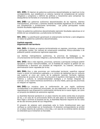 Art. 239.- El régimen de gobiernos autónomos descentralizados se regirá por la ley
correspondiente, que establecerá un sistema nacional de competencias de carácter
obligatorio y progresivo y definirá las políticas y mecanismos para compensar los
desequilibrios territoriales en el proceso de desarrollo.

Art. 240.- Los gobiernos autónomos descentralizados de las regiones, distritos
metropolitanos, provincias y cantones tendrán facultades legislativas en el ámbito de
sus competencias y jurisdicciones territoriales.    Las juntas parroquiales rurales
tendrán facultades reglamentarias.

Todos los gobiernos autónomos descentralizados ejercerán facultades ejecutivas en el
ámbito de sus competencias y jurisdicciones territoriales.

Art. 241.- La planificación garantizará el ordenamiento territorial y será obligatoria
en todos los gobiernos autónomos descentralizados.

Capítulo segundo
Organización del territorio

Art. 242.- El Estado se organiza territorialmente en regiones, provincias, cantones
y parroquias rurales. Por razones de conservación ambiental, étnico-culturales o de
población podrán constituirse regímenes especiales.

Los distritos metropolitanos autónomos, la provincia de Galápagos y las
circunscripciones territoriales indígenas y pluriculturales serán regímenes especiales.

Art. 243.- Dos o más regiones, provincias, cantones o parroquias contiguas podrán
agruparse y formar mancomunidades, con la finalidad de mejorar la gestión de sus
competencias y favorecer sus procesos de integración. Su creación, estructura y
administración serán reguladas por la ley.

Art. 244.- Dos o más provincias con continuidad territorial, superficie regional
mayor a veinte mil kilómetros cuadrados y un número de habitantes que en conjunto
sea superior al cinco por ciento de la población nacional, formarán regiones
autónomas de acuerdo con la ley. Se procurará el equilibrio interregional, la afinidad
histórica y cultural, la complementariedad ecológica y el manejo integrado de
cuencas. La ley creará incentivos económicos y de otra índole, para que las provincias
se integren en regiones.

Art. 245.- La     iniciativa para la conformación de una región autónoma
corresponderá a los gobiernos provinciales, los que elaborarán un proyecto de ley de
regionalización que propondrá la conformación territorial de la nueva región, así como
un proyecto de estatuto de autonomía regional.

La Asamblea Nacional aprobará en un plazo máximo de ciento veinte días el proyecto
de ley, y en caso de no pronunciarse dentro de este plazo se considerará aprobado.
Para negar o archivar el proyecto de ley, la Asamblea Nacional requerirá de los votos
de las dos terceras partes de sus integrantes.

El proyecto de estatuto será presentado ante la Corte Constitucional para que
verifique su conformidad con la Constitución. El dictamen correspondiente se emitirá
en un plazo máximo de cuarenta y cinco días, y en caso de no emitirse dentro de éste
se entenderá que el dictamen es favorable.




    77
 