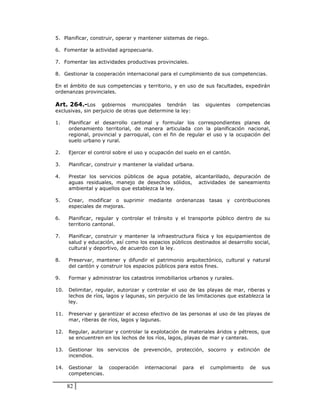 5. Planificar, construir, operar y mantener sistemas de riego.

6. Fomentar la actividad agropecuaria.

7. Fomentar las actividades productivas provinciales.

8. Gestionar la cooperación internacional para el cumplimiento de sus competencias.

En el ámbito de sus competencias y territorio, y en uso de sus facultades, expedirán
ordenanzas provinciales.

Art. 264.-Los      gobiernos municipales tendrán las              siguientes   competencias
exclusivas, sin perjuicio de otras que determine la ley:

1.    Planificar el desarrollo cantonal y formular los correspondientes planes de
      ordenamiento territorial, de manera articulada con la planificación nacional,
      regional, provincial y parroquial, con el fin de regular el uso y la ocupación del
      suelo urbano y rural.

2.    Ejercer el control sobre el uso y ocupación del suelo en el cantón.

3.    Planificar, construir y mantener la vialidad urbana.

4.    Prestar los servicios públicos de agua potable, alcantarillado, depuración de
      aguas residuales, manejo de desechos sólidos, actividades de saneamiento
      ambiental y aquellos que establezca la ley.

5.    Crear, modificar o suprimir mediante ordenanzas tasas y contribuciones
      especiales de mejoras.

6.    Planificar, regular y controlar el tránsito y el transporte público dentro de su
      territorio cantonal.

7.    Planificar, construir y mantener la infraestructura física y los equipamientos de
      salud y educación, así como los espacios públicos destinados al desarrollo social,
      cultural y deportivo, de acuerdo con la ley.

8.    Preservar, mantener y difundir el patrimonio arquitectónico, cultural y natural
      del cantón y construir los espacios públicos para estos fines.

9.    Formar y administrar los catastros inmobiliarios urbanos y rurales.

10.   Delimitar, regular, autorizar y controlar el uso de las playas de mar, riberas y
      lechos de ríos, lagos y lagunas, sin perjuicio de las limitaciones que establezca la
      ley.

11.   Preservar y garantizar el acceso efectivo de las personas al uso de las playas de
      mar, riberas de ríos, lagos y lagunas.

12.   Regular, autorizar y controlar la explotación de materiales áridos y pétreos, que
      se encuentren en los lechos de los ríos, lagos, playas de mar y canteras.

13.   Gestionar los servicios de prevención, protección, socorro y extinción de
      incendios.

14.   Gestionar la cooperación       internacional   para    el    cumplimiento    de   sus
      competencias.

      82
 