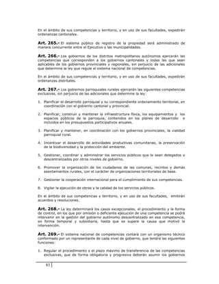 En el ámbito de sus competencias y territorio, y en uso de sus facultades, expedirán
ordenanzas cantonales.

Art. 265.- El sistema público de registro de la propiedad será administrado de
manera concurrente entre el Ejecutivo y las municipalidades.

Art. 266.- Los gobiernos de los distritos metropolitanos autónomos ejercerán las
competencias que corresponden a los gobiernos cantonales y todas las que sean
aplicables de los gobiernos provinciales y regionales, sin perjuicio de las adicionales
que determine la ley que regule el sistema nacional de competencias.

En el ámbito de sus competencias y territorio, y en uso de sus facultades, expedirán
ordenanzas distritales.

Art. 267.- Los gobiernos parroquiales rurales ejercerán las siguientes competencias
exclusivas, sin perjuicio de las adicionales que determine la ley:

1. Planificar el desarrollo parroquial y su correspondiente ordenamiento territorial, en
   coordinación con el gobierno cantonal y provincial.

2. Planificar, construir y mantener la infraestructura física, los equipamientos y los
   espacios públicos de la parroquia, contenidos en los planes de desarrollo e
   incluidos en los presupuestos participativos anuales.

3. Planificar y mantener, en coordinación con los gobiernos provinciales, la vialidad
   parroquial rural.

4. Incentivar el desarrollo de actividades productivas comunitarias, la preservación
   de la biodiversidad y la protección del ambiente.

5. Gestionar, coordinar y administrar los servicios públicos que le sean delegados o
   descentralizados por otros niveles de gobierno.

6. Promover la organización de los ciudadanos de las comunas, recintos y demás
   asentamientos rurales, con el carácter de organizaciones territoriales de base.

7. Gestionar la cooperación internacional para el cumplimiento de sus competencias.

8. Vigilar la ejecución de obras y la calidad de los servicios públicos.

En el ámbito de sus competencias y territorio, y en uso de sus facultades, emitirán
acuerdos y resoluciones.

Art. 268.- La ley determinará los casos excepcionales, el procedimiento y la forma
de control, en los que por omisión o deficiente ejecución de una competencia se podrá
intervenir en la gestión del gobierno autónomo descentralizado en esa competencia,
en forma temporal y subsidiaria, hasta que se supere la causa que motivó la
intervención.

Art. 269.- El sistema nacional de competencias contará con un organismo técnico
conformado por un representante de cada nivel de gobierno, que tendrá las siguientes
funciones:

1. Regular el procedimiento y el plazo máximo de transferencia de las competencias
   exclusivas, que de forma obligatoria y progresiva deberán asumir los gobiernos


    83
 