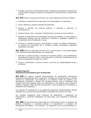 7. Proteger y promover la diversidad cultural y respetar sus espacios de reproducción
   e intercambio; recuperar, preservar y acrecentar la memoria social y el patrimonio
   cultural.

Art. 277.-Para la consecución del buen vivir, serán deberes generales del Estado:

1. Garantizar los derechos de las personas, las colectividades y la naturaleza.

2. Dirigir, planificar y regular el proceso de desarrollo.

3. Generar y ejecutar        las   políticas   públicas,   y   controlar   y   sancionar   su
   incumplimiento.

4. Producir bienes, crear y mantener infraestructura y proveer servicios públicos.

5. Impulsar el desarrollo de las actividades económicas mediante un orden jurídico e
   instituciones políticas que las promuevan, fomenten y defiendan mediante el
   cumplimiento de la Constitución y la ley.

6. Promover e impulsar la ciencia, la tecnología, las artes, los saberes ancestrales y
   en general las actividades de la iniciativa creativa comunitaria, asociativa,
   cooperativa y privada.

Art. 278.-Para la consecución del buen vivir, a las personas y a las colectividades,
y sus diversas formas organizativas, les corresponde:

1. Participar en todas las fases y espacios de la gestión pública y de la planificación
   del desarrollo nacional y local, y en la ejecución y control del cumplimiento de los
   planes de desarrollo en todos sus niveles.

2. Producir, intercambiar y consumir bienes y servicios con responsabilidad social y
   ambiental.



Capítulo segundo
Planificación participativa para el desarrollo

Art. 279.- El sistema nacional descentralizado de planificación participativa
organizará la planificación para el desarrollo. El sistema se conformará por un consejo
nacional de planificación, que integrará a los distintos niveles de gobierno, con
participación ciudadana, y tendrá una secretaría técnica, que lo coordinará. Este
consejo tendrá por objetivo dictar los lineamientos y las políticas que orienten al
sistema y aprobar el Plan Nacional de Desarrollo, y será presidido por la Presidenta o
Presidente de la República.

Los consejos de planificación en los gobiernos autónomos descentralizados estarán
presididos por sus máximos representantes e integrados de acuerdo con la ley.

Los consejos ciudadanos serán instancias de deliberación y generación de
lineamientos y consensos estratégicos de largo plazo, que orientarán el desarrollo
nacional.

Art. 280.-El Plan Nacional de Desarrollo es el instrumento al que se sujetarán las
políticas, programas y proyectos públicos; la programación y ejecución del
presupuesto del Estado; y la inversión y la asignación de los recursos públicos; y


    86
 