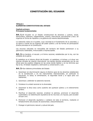 CONSTITUCIÓN DEL ECUADOR




TÍTULO I
ELEMENTOS CONSTITUTIVOS DEL ESTADO

Capítulo primero
Principios fundamentales

Art. 1.-El Ecuador es un Estado constitucional de derechos y justicia, social,
democrático, soberano, independiente, unitario, intercultural, plurinacional y laico. Se
organiza en forma de república y se gobierna de manera descentralizada.

La soberanía radica en el pueblo, cuya voluntad es el fundamento de la autoridad, y
se ejerce a través de los órganos del poder público y de las formas de participación
directa previstas en la Constitución.

Los recursos naturales no renovables del territorio del Estado pertenecen a su
patrimonio inalienable, irrenunciable e imprescriptible.

Art. 2.-La bandera, el escudo y el himno nacional, establecidos por la ley, son los
símbolos de la patria.

El castellano es el idioma oficial del Ecuador; el castellano, el kichwa y el shuar son
idiomas oficiales de relación intercultural. Los demás idiomas ancestrales son de uso
oficial para los pueblos indígenas en las zonas donde habitan y en los términos que
fija la ley. El Estado respetará y estimulará su conservación y uso.

Art. 3.-Son deberes primordiales del Estado:

1. Garantizar sin discriminación alguna el efectivo goce de los derechos establecidos
   en la Constitución y en los instrumentos internacionales, en particular la
   educación, la salud, la alimentación, la seguridad social y el agua para sus
   habitantes.

2. Garantizar y defender la soberanía nacional.

3. Fortalecer la unidad nacional en la diversidad.

4. Garantizar la ética laica como sustento del quehacer público y el ordenamiento
   jurídico.

5. Planificar el desarrollo nacional, erradicar la pobreza, promover el desarrollo
   sustentable y la redistribución equitativa de los recursos y la riqueza, para acceder
   al buen vivir.

6. Promover el desarrollo equitativo y solidario de todo el territorio, mediante el
   fortalecimiento del proceso de autonomías y descentralización.

7. Proteger el patrimonio natural y cultural del país.




      9
 
