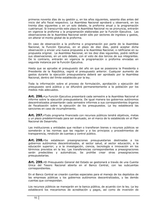 primeros noventa días de su gestión y, en los años siguientes, sesenta días antes del
inicio del año fiscal respectivo. La Asamblea Nacional aprobará u observará, en los
treinta días siguientes y en un solo debate, la proforma anual y la programación
cuatrianual. Si transcurrido este plazo la Asamblea Nacional no se pronuncia, entrarán
en vigencia la proforma y la programación elaboradas por la Función Ejecutiva. Las
observaciones de la Asamblea Nacional serán sólo por sectores de ingresos y gastos,
sin alterar el monto global de la proforma.

En caso de observación a la proforma o programación por parte de la Asamblea
Nacional, la Función Ejecutiva, en el plazo de diez días, podrá aceptar dicha
observación y enviar una nueva propuesta a la Asamblea Nacional, o ratificarse en su
propuesta original. La Asamblea Nacional, en los diez días siguientes, podrá ratificar
sus observaciones, en un solo debate, con el voto de dos tercios de sus integrantes.
De lo contrario, entrarán en vigencia la programación o proforma enviadas en
segunda instancia por la Función Ejecutiva.

Hasta que se apruebe el presupuesto del año en que se posesiona la Presidenta o
Presidente de la República, regirá el presupuesto anterior. Cualquier aumento de
gastos durante la ejecución presupuestaria deberá ser aprobado por la Asamblea
Nacional, dentro del límite establecido por la ley.

Toda la información sobre el proceso de formulación, aprobación y ejecución del
presupuesto será pública y se difundirá permanentemente a la población por los
medios más adecuados.

Art. 296.-La Función Ejecutiva presentará cada semestre a la Asamblea Nacional el
informe sobre la ejecución presupuestaria. De igual manera los gobiernos autónomos
descentralizados presentarán cada semestre informes a sus correspondientes órganos
de fiscalización sobre la ejecución de los presupuestos. La ley establecerá las
sanciones en caso de incumplimiento.

Art. 297.-Todo programa financiado con recursos públicos tendrá objetivos, metas
y un plazo predeterminado para ser evaluado, en el marco de lo establecido en el Plan
Nacional de Desarrollo.

Las instituciones y entidades que reciban o transfieran bienes o recursos públicos se
someterán a las normas que las regulan y a los principios y procedimientos de
transparencia, rendición de cuentas y control público.

Art. 298.-Se establecen preasignaciones         presupuestarias destinadas a los
gobiernos autónomos descentralizados, al sector salud, al sector educación, a la
educación superior; y a la investigación, ciencia, tecnología e innovación en los
términos previstos en la ley. Las transferencias correspondientes a preasignaciones
serán predecibles y automáticas. Se prohíbe crear otras preasignaciones
presupuestarias.

Art. 299.-El Presupuesto General del Estado se gestionará a través de una Cuenta
Única del Tesoro Nacional abierta en el Banco Central, con las subcuentas
correspondientes.

En el Banco Central se crearán cuentas especiales para el manejo de los depósitos de
las empresas públicas y los gobiernos autónomos descentralizados, y las demás
cuentas que correspondan.

Los recursos públicos se manejarán en la banca pública, de acuerdo con la ley. La ley
establecerá los mecanismos de acreditación y pagos, así como de inversión de


    91
 