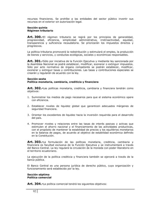 recursos financieros. Se prohíbe a las entidades del sector público invertir sus
recursos en el exterior sin autorización legal.

Sección quinta
Régimen tributario

Art. 300.-El régimen tributario se regirá por los principios de generalidad,
progresividad, eficiencia, simplicidad administrativa, irretroactividad, equidad,
transparencia y suficiencia recaudatoria. Se priorizarán los impuestos directos y
progresivos.

La política tributaria promoverá la redistribución y estimulará el empleo, la producción
de bienes y servicios, y conductas ecológicas, sociales y económicas responsables.

Art. 301.-Sólo por iniciativa de la Función Ejecutiva y mediante ley sancionada por
la Asamblea Nacional se podrá establecer, modificar, exonerar o extinguir impuestos.
Sólo por acto normativo de órgano competente se podrán establecer, modificar,
exonerar y extinguir tasas y contribuciones. Las tasas y contribuciones especiales se
crearán y regularán de acuerdo con la ley.

Sección sexta
Política monetaria, cambiaria, crediticia y financiera

Art. 302.-Las políticas monetaria, crediticia, cambiaria y financiera tendrán como
objetivos:

1. Suministrar los medios de pago necesarios para que el sistema económico opere
   con eficiencia.

2. Establecer niveles de liquidez global que garanticen adecuados márgenes de
   seguridad financiera.

3. Orientar los excedentes de liquidez hacia la inversión requerida para el desarrollo
   del país.

4. Promover niveles y relaciones entre las tasas de interés pasivas y activas que
   estimulen el ahorro nacional y el financiamiento de las actividades productivas,
   con el propósito de mantener la estabilidad de precios y los equilibrios monetarios
   en la balanza de pagos, de acuerdo al objetivo de estabilidad económica definido
   en la Constitución.

Art. 303.-La formulación de las políticas monetaria, crediticia, cambiaria y
financiera es facultad exclusiva de la Función Ejecutiva y se instrumentará a través
del Banco Central. La ley regulará la circulación de la moneda con poder liberatorio en
el territorio ecuatoriano.

La ejecución de la política crediticia y financiera también se ejercerá a través de la
banca pública.

El Banco Central es una persona jurídica de derecho público, cuya organización y
funcionamiento será establecido por la ley.

Sección séptima
Política comercial

Art. 304.-La política comercial tendrá los siguientes objetivos:

    92
 