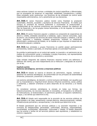 estos sectores contará con normas y entidades de control específicas y diferenciadas,
que se encargarán de preservar su seguridad, estabilidad, transparencia y solidez.
Estas entidades serán autónomas. Los directivos de las entidades de control serán
responsables administrativa, civil y penalmente por sus decisiones.

Art. 310.-El sector financiero público tendrá como finalidad la prestación
sustentable, eficiente, accesible y equitativa de servicios financieros. El crédito que
otorgue se orientará de manera preferente a incrementar la productividad y
competitividad de los sectores productivos que permitan alcanzar los objetivos del
Plan de Desarrollo y de los grupos menos favorecidos, a fin de impulsar su inclusión
activa en la economía.

Art. 311.-El sector financiero popular y solidario se compondrá de cooperativas de
ahorro y crédito, entidades asociativas o solidarias, cajas y bancos comunales, cajas
de ahorro. Las iniciativas de servicios del sector financiero popular y solidario, y de las
micro, pequeñas y medianas unidades productivas, recibirán un tratamiento
diferenciado y preferencial del Estado, en la medida en que impulsen el desarrollo de
la economía popular y solidaria.

Art. 312.-Las entidades o grupos financieros no podrán poseer participaciones
permanentes, totales o parciales, en empresas ajenas a la actividad financiera.

Se prohíbe la participación en el control del capital, la inversión o el patrimonio de los
medios de comunicación social, a entidades o grupos financieros, sus representantes
legales, miembros de su directorio y accionistas.

Cada entidad integrante del sistema financiero nacional tendrá una defensora o
defensor del cliente, que será independiente de la institución y designado de acuerdo
con la ley.

Capítulo quinto
Sectores estratégicos, servicios y empresas públicas

Art. 313.-El Estado se reserva el derecho de administrar, regular, controlar y
gestionar los sectores estratégicos, de conformidad con los principios de sostenibilidad
ambiental, precaución, prevención y eficiencia.

Los sectores estratégicos, de decisión y control exclusivo del Estado, son aquellos que
por su trascendencia y magnitud tienen decisiva influencia económica, social, política
o ambiental, y deberán orientarse al pleno desarrollo de los derechos y al interés
social.

Se consideran sectores estratégicos la energía en todas sus formas, las
telecomunicaciones, los recursos naturales no renovables, el transporte y la refinación
de hidrocarburos, la biodiversidad y el patrimonio genético, el espectro radioléctrico,
el agua, y los demás que determine la ley.

Art. 314.-El Estado será responsable de la provisión de los servicios públicos de
agua potable y de riego, saneamiento, energía eléctrica, telecomunicaciones, vialidad,
infraestructuras portuarias y aeroportuarias, y los demás que determine la ley.

El Estado garantizará que los servicios públicos y su provisión respondan a los
principios de obligatoriedad, generalidad, uniformidad, eficiencia, responsabilidad,
universalidad, accesibilidad, regularidad, continuidad y calidad. El Estado dispondrá
que los precios y tarifas de los servicios públicos sean equitativos, y establecerá su
control y regulación.


    94
 