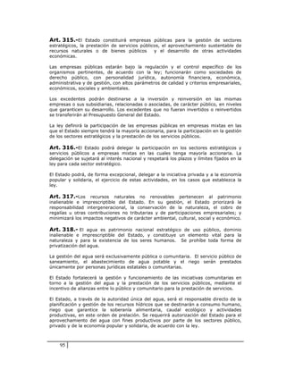 Art. 315.-El Estado constituirá empresas públicas para la gestión de sectores
estratégicos, la prestación de servicios públicos, el aprovechamiento sustentable de
recursos naturales o de bienes públicos        y el desarrollo de otras actividades
económicas.

Las empresas públicas estarán bajo la regulación y el control específico de los
organismos pertinentes, de acuerdo con la ley; funcionarán como sociedades de
derecho público, con personalidad jurídica, autonomía financiera, económica,
administrativa y de gestión, con altos parámetros de calidad y criterios empresariales,
económicos, sociales y ambientales.

Los excedentes podrán destinarse a la inversión y reinversión en las mismas
empresas o sus subsidiarias, relacionadas o asociadas, de carácter público, en niveles
que garanticen su desarrollo. Los excedentes que no fueran invertidos o reinvertidos
se transferirán al Presupuesto General del Estado.

La ley definirá la participación de las empresas públicas en empresas mixtas en las
que el Estado siempre tendrá la mayoría accionaria, para la participación en la gestión
de los sectores estratégicos y la prestación de los servicios públicos.

Art. 316.-El Estado podrá delegar la participación en los sectores estratégicos y
servicios públicos a empresas mixtas en las cuales tenga mayoría accionaria. La
delegación se sujetará al interés nacional y respetará los plazos y límites fijados en la
ley para cada sector estratégico.

El Estado podrá, de forma excepcional, delegar a la iniciativa privada y a la economía
popular y solidaria, el ejercicio de estas actividades, en los casos que establezca la
ley.

Art. 317.-Los recursos naturales no renovables pertenecen al patrimonio
inalienable e imprescriptible del Estado. En su gestión, el Estado priorizará la
responsabilidad intergeneracional, la conservación de la naturaleza, el cobro de
regalías u otras contribuciones no tributarias y de participaciones empresariales; y
minimizará los impactos negativos de carácter ambiental, cultural, social y económico.

Art. 318.- El agua es patrimonio nacional estratégico de uso público, dominio
inalienable e imprescriptible del Estado, y constituye un elemento vital para la
naturaleza y para la existencia de los seres humanos. Se prohíbe toda forma de
privatización del agua.

La gestión del agua será exclusivamente pública o comunitaria. El servicio público de
saneamiento, el abastecimiento de agua potable y el riego serán prestados
únicamente por personas jurídicas estatales o comunitarias.

El Estado fortalecerá la gestión y funcionamiento de las iniciativas comunitarias en
torno a la gestión del agua y la prestación de los servicios públicos, mediante el
incentivo de alianzas entre lo público y comunitario para la prestación de servicios.

El Estado, a través de la autoridad única del agua, será el responsable directo de la
planificación y gestión de los recursos hídricos que se destinarán a consumo humano,
riego que garantice la soberanía alimentaria, caudal ecológico y actividades
productivas, en este orden de prelación. Se requerirá autorización del Estado para el
aprovechamiento del agua con fines productivos por parte de los sectores público,
privado y de la economía popular y solidaria, de acuerdo con la ley.



    95
 