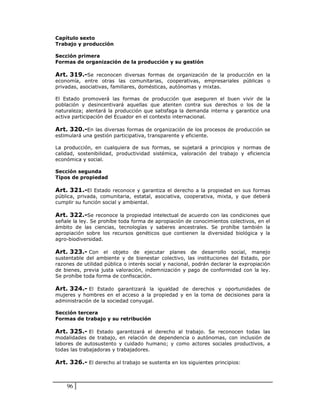 Capítulo sexto
Trabajo y producción

Sección primera
Formas de organización de la producción y su gestión

Art. 319.-Se reconocen diversas formas de organización de la producción en la
economía, entre otras las comunitarias, cooperativas, empresariales públicas o
privadas, asociativas, familiares, domésticas, autónomas y mixtas.

El Estado promoverá las formas de producción que aseguren el buen vivir de la
población y desincentivará aquellas que atenten contra sus derechos o los de la
naturaleza; alentará la producción que satisfaga la demanda interna y garantice una
activa participación del Ecuador en el contexto internacional.

Art. 320.-En las diversas formas de organización de los procesos de producción se
estimulará una gestión participativa, transparente y eficiente.

La producción, en cualquiera de sus formas, se sujetará a principios y normas de
calidad, sostenibilidad, productividad sistémica, valoración del trabajo y eficiencia
económica y social.

Sección segunda
Tipos de propiedad

Art. 321.-El Estado reconoce y garantiza el derecho a la propiedad en sus formas
pública, privada, comunitaria, estatal, asociativa, cooperativa, mixta, y que deberá
cumplir su función social y ambiental.

Art. 322.-Se reconoce la propiedad intelectual de acuerdo con las condiciones que
señale la ley. Se prohíbe toda forma de apropiación de conocimientos colectivos, en el
ámbito de las ciencias, tecnologías y saberes ancestrales. Se prohíbe también la
apropiación sobre los recursos genéticos que contienen la diversidad biológica y la
agro-biodiversidad.

Art. 323.- Con el objeto de ejecutar planes de desarrollo social, manejo
sustentable del ambiente y de bienestar colectivo, las instituciones del Estado, por
razones de utilidad pública o interés social y nacional, podrán declarar la expropiación
de bienes, previa justa valoración, indemnización y pago de conformidad con la ley.
Se prohíbe toda forma de confiscación.

Art. 324.- El Estado garantizará la igualdad de derechos y oportunidades de
mujeres y hombres en el acceso a la propiedad y en la toma de decisiones para la
administración de la sociedad conyugal.

Sección tercera
Formas de trabajo y su retribución

Art. 325.- El Estado garantizará el derecho al trabajo. Se reconocen todas las
modalidades de trabajo, en relación de dependencia o autónomas, con inclusión de
labores de autosustento y cuidado humano; y como actores sociales productivos, a
todas las trabajadoras y trabajadores.

Art. 326.- El derecho al trabajo se sustenta en los siguientes principios:



    96
 