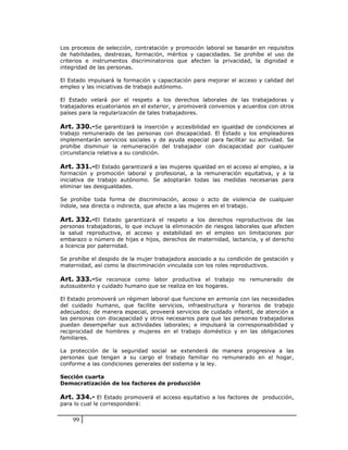 Los procesos de selección, contratación y promoción laboral se basarán en requisitos
de habilidades, destrezas, formación, méritos y capacidades. Se prohíbe el uso de
criterios e instrumentos discriminatorios que afecten la privacidad, la dignidad e
integridad de las personas.

El Estado impulsará la formación y capacitación para mejorar el acceso y calidad del
empleo y las iniciativas de trabajo autónomo.

El Estado velará por el respeto a los derechos laborales de las trabajadoras y
trabajadores ecuatorianos en el exterior, y promoverá convenios y acuerdos con otros
países para la regularización de tales trabajadores.

Art. 330.-Se garantizará la inserción y accesibilidad en igualdad de condiciones al
trabajo remunerado de las personas con discapacidad. El Estado y los empleadores
implementarán servicios sociales y de ayuda especial para facilitar su actividad. Se
prohíbe disminuir la remuneración del trabajador con discapacidad por cualquier
circunstancia relativa a su condición.

Art. 331.-El Estado garantizará a las mujeres igualdad en el acceso al empleo, a la
formación y promoción laboral y profesional, a la remuneración equitativa, y a la
iniciativa de trabajo autónomo. Se adoptarán todas las medidas necesarias para
eliminar las desigualdades.

Se prohíbe toda forma de discriminación, acoso o acto de violencia de cualquier
índole, sea directa o indirecta, que afecte a las mujeres en el trabajo.

Art. 332.-El Estado garantizará el respeto a los derechos reproductivos de las
personas trabajadoras, lo que incluye la eliminación de riesgos laborales que afecten
la salud reproductiva, el acceso y estabilidad en el empleo sin limitaciones por
embarazo o número de hijas e hijos, derechos de maternidad, lactancia, y el derecho
a licencia por paternidad.

Se prohíbe el despido de la mujer trabajadora asociado a su condición de gestación y
maternidad, así como la discriminación vinculada con los roles reproductivos.

Art. 333.-Se reconoce como labor productiva el trabajo no remunerado de
autosustento y cuidado humano que se realiza en los hogares.

El Estado promoverá un régimen laboral que funcione en armonía con las necesidades
del cuidado humano, que facilite servicios, infraestructura y horarios de trabajo
adecuados; de manera especial, proveerá servicios de cuidado infantil, de atención a
las personas con discapacidad y otros necesarios para que las personas trabajadoras
puedan desempeñar sus actividades laborales; e impulsará la corresponsabilidad y
reciprocidad de hombres y mujeres en el trabajo doméstico y en las obligaciones
familiares.

La protección de la seguridad social se extenderá de manera progresiva a las
personas que tengan a su cargo el trabajo familiar no remunerado en el hogar,
conforme a las condiciones generales del sistema y la ley.

Sección cuarta
Democratización de los factores de producción

Art. 334.- El Estado promoverá el acceso equitativo a los factores de producción,
para lo cual le corresponderá:


    99
 