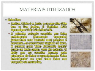MATERIAIS UTILIZADOS
• Linho Fino
• Justiça, Cristo é o Justo, e os que são d'Ele
tem a Sua justiça, II Coríntios 5.21;
Apocalipse 19.8; I Coríntios 1.30.
• A primeira coberta consistia em linho
entrelaçado
(finamente
trançado)
juntamente com material azul, púrpura e
escarlate. As cores foram tingidas no linho.
A palavra para 'linho finamente tecido'
como no texto grego, vem do egípcio. O
Egito era na ocasião famoso pela
produção de linho e especialmente 'linho
entrelaçado' no qual toda linha era
trançada de muitos fios.

 