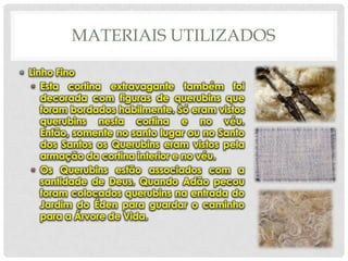 MATERIAIS UTILIZADOS
• Linho Fino
• Esta cortina extravagante também foi
decorada com figuras de querubins que
foram bordados habilmente. Só eram vistos
querubins nesta cortina e no véu.
Então, somente no santo lugar ou no Santo
dos Santos os Querubins eram vistos pela
armação da cortina interior e no véu.
• Os Querubins estão associados com a
santidade de Deus. Quando Adão pecou
foram colocados querubins na entrada do
Jardim do Éden para guardar o caminho
para a Árvore de Vida.

 