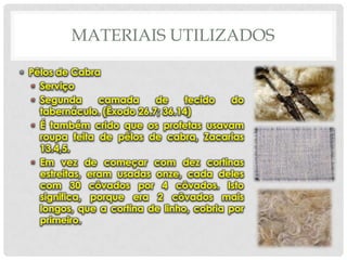 MATERIAIS UTILIZADOS
• Pêlos de Cabra
• Serviço
• Segunda
camada
de
tecido
do
tabernáculo. (Êxodo 26.7; 36.14)
• É também crido que os profetas usavam
roupa feita de pêlos de cabra, Zacarias
13.4,5.
• Em vez de começar com dez cortinas
estreitas, eram usadas onze, cada deles
com 30 côvados por 4 côvados. Isto
significa, porque era 2 côvados mais
longos, que a cortina de linho, cobria por
primeiro.

 