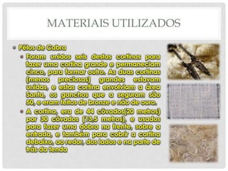 MATERIAIS UTILIZADOS
• Pêlos de Cabra
• Foram unidos seis destas cortinas para
fazer uma cortina grande e permaneciam
cinco, para formar outro. As duas cortinas
(menos preciosas) grandes estavam
unidas, e estas cortina envolviam a área
Santa, os ganchos que a seguram são
50, e eram feitos de bronze e não de ouro.
• A cortina, era de 44 côvados(20 metros)
por 30 côvados (13,5 metros), e usados
para fazer uma dobra na frente, sobre a
entrada, e também para cobrir a cortina
debaixo, ao redor, dos lados e na parte de
trás da tenda

 