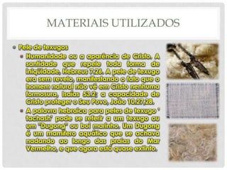 MATERIAIS UTILIZADOS
• Pele de texugos
• Humanidade ou a aparência de Cristo. A
santidade que repele toda forma de
iniqüidade, Hebreus 7.26. A pele de texugo
era sem revelo, manifestando o fato que o
homem natural não vê em Cristo nenhuma
formosura, Isaías 53.2; a capacidade de
Cristo proteger o Seu Povo, João 10.27,28.
• A palavra hebraica para peles de texugo '
tachash' pode se referir a um texugo ou
um "Dugong" ou boi marinho. Um Dugong
é um mamífero aquático que se achava
nadando ao longo das praias do Mar
Vermelho, e que agora está quase extinto.

 