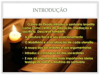 INTRODUÇÃO
O Livro do Êxodo introduz o santuário israelita
como como centro de adoração, mediação e
sacrifício. Descreve também:
• A estrutura física e seu posicionamento
• O Mobiliário e a localização de cada utensílio
• A roupa dos sacerdotes e sua argumentarias
• Introduz a consagração dos sacerdotes
• E nos dá algumas das mais importantes ideias
teológicas sobre a doutrina do santuário

 
