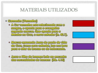 MATERIAIS UTILIZADOS
• Carmesim (Vermelho)
• A Cor vermelha esta relacionada com o
sangue, e aponta para o evangelho
segundo marcos. Que aponta para o
Messias na Cruz, o servo sofredor (Is. 42.1).

• Marcos apresenta Jesus do ponto de vista
da Cruz, como sevo sofredor, isso nos leva
para o altar de bronze ou do holocausto.
• Jesus o Filho do homem indo ao encontro
das necessidades do homem (Hb. 4.15)

 