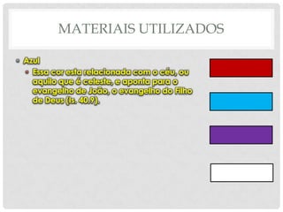 MATERIAIS UTILIZADOS
• Azul
• Essa cor esta relacionada com o céu, ou
aquilo que é celeste, e aponta para o
evangelho de João, o evangelho do Filho
de Deus (Is. 40.9).

 