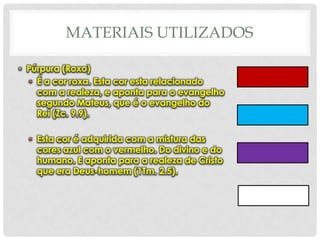 MATERIAIS UTILIZADOS
• Púrpura (Roxo)
• É a cor roxa. Esta cor esta relacionado
com a realeza, e aponta para o evangelho
segundo Mateus, que é o evangelho do
Rei (Zc. 9.9).

• Esta cor é adquirida com a mistura das
cores azul com o vermelho. Do divino e do
humano. E aponta para a realeza de Cristo
que era Deus-homem (1Tm. 2.5).

 