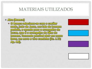 MATERIAIS UTILIZADOS
• Alvo (Branco)
• O Branco relaciona-se com o caráter
santo, justo de Jesus, nos fala do homem
perfeito, e aponta para o evangelho de
Lucas, que é o evangelho do Filho do
homem. Tornando possível abrir em nosso
favor, um novo e vivo caminho (Zc. 6.12;
Ap. 4.8).

 