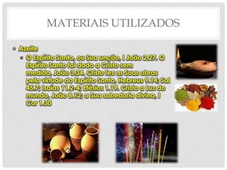 MATERIAIS UTILIZADOS
• Azeite
• O Espírito Santo, ou Sua unção, I João 2.27. O
Espírito Santo foi dado a Cristo sem
medida, João 3.34. Cristo fez as Suas obras
pela virtude do Espírito Santo, Hebreus 9.14; Sal
45.7; Isaías 11.2-4; Efésios 1.19. Cristo a Luz do
mundo, João 8.12; a Sua sabedoria divina, I
Cor 1.30

 