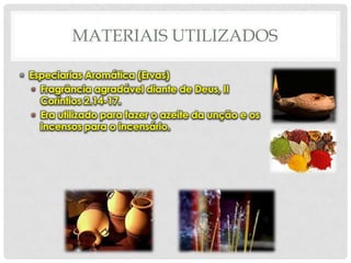 MATERIAIS UTILIZADOS
• Especiarias Aromática (Ervas)
• Fragrância agradável diante de Deus, II
Coríntios 2.14-17.
• Era utilizado para fazer o azeite da unção e os
incensos para o incensário.

 