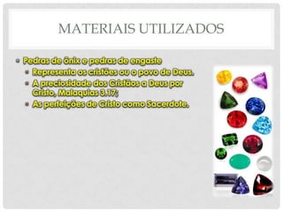 MATERIAIS UTILIZADOS
• Pedras de ônix e pedras de engaste
• Representa os cristões ou o povo de Deus.
• A preciosidade dos Cristãos a Deus por
Cristo, Malaquias 3.17;
• As perfeições de Cristo como Sacerdote.

 