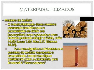 MATERIAIS UTILIZADOS
• Madeira de Acácia
• A indestrutibilidade dessa madeira
representa também que a
humanidade de Cristo era
incorruptível, nem o pecado e nem
Satanás podendo atingir a Cristo, João
14.30; Lucas 1.35; Atos 2.31 (Salmos
16.10).
•
Se o ouro significa a divindade e a
madeira de acácia representa a
humanidade, temos uma figura
perfeita de Cristo. A divindade, pois
Emanuel é “Deus conosco”

 