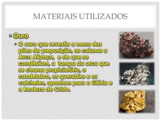 MATERIAIS UTILIZADOS
• Ouro
• O ouro que revestia a mesa dos
pães da preposição, as colunas a
Arca Aliança, e de que se
constituíam, a tampa da arca que
se chama propiciatório, o
candelabro, os querubins e os
colchetes, apontam para a Glória e
a Realeza de Cristo.

 