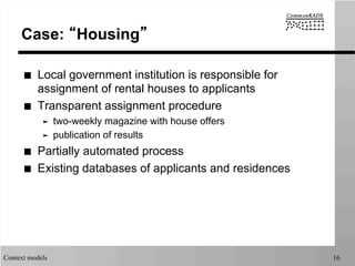 Context models 16
Case: “Housing”
■  Local government institution is responsible for
assignment of rental houses to applicants
■  Transparent assignment procedure
➤  two-weekly magazine with house offers
➤  publication of results
■  Partially automated process
■  Existing databases of applicants and residences
 