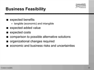 Context models 33
Business Feasibility
■  expected benefits
➤  tangible (economic) and intangible
■  expected added value
■  expected costs
■  comparison to possible alternative solutions
■  organizational changes required
■  economic and business risks and uncertainties
 