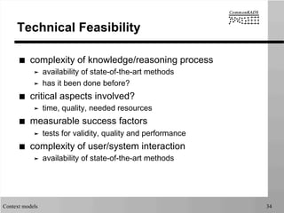 Context models 34
Technical Feasibility
■  complexity of knowledge/reasoning process
➤  availability of state-of-the-art methods
➤  has it been done before?
■  critical aspects involved?
➤  time, quality, needed resources
■  measurable success factors
➤  tests for validity, quality and performance
■  complexity of user/system interaction
➤  availability of state-of-the-art methods
 
