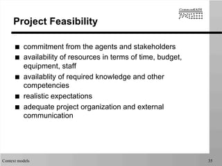 Context models 35
Project Feasibility
■  commitment from the agents and stakeholders
■  availability of resources in terms of time, budget,
equipment, staff
■  availablity of required knowledge and other
competencies
■  realistic expectations
■  adequate project organization and external
communication
 