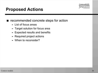 Context models 36
Proposed Actions
■  recommended concrete steps for action
➤  List of focus areas
➤  Target solution for focus area
➤  Expected results and benefits
➤  Required project actions
➤  When to reconsider?
 