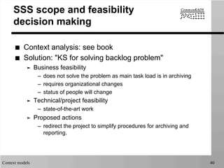 Context models 40
SSS scope and feasibility
decision making
■  Context analysis: see book
■  Solution: "KS for solving backlog problem"
➤  Business feasibility
–  does not solve the problem as main task load is in archiving
–  requires organizational changes
–  status of people will change
➤  Technical/project feasibility
–  state-of-the-art work
➤  Proposed actions
–  redirect the project to simplify procedures for archiving and
reporting.
 