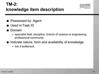 Context models 49
TM-2:
knowledge item description
■  Possessed by: Agent
■  Used in:Task ID
■  Domain
➤  specialist field, discipline, branch of science or engineering,
professional community
■  Indicate nature, form and availability of knowledge
➤  tick if bottleneck
 