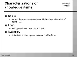 Context models 50
Characterizations of
knowledge items
■  Nature
➤  formal, rigorous; empirical, quantitative; heuristic, rules of
thumb, .....
■  Form
➤  mind, paper, electronic, action skill, ...
■  Availability
➤  limitations in time, space, access, quality, form
 