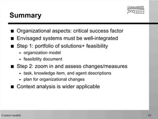 Context models 62
Summary
■  Organizational aspects: critical success factor
■  Envisaged systems must be well-integrated
■  Step 1: portfolio of solutions+ feasibility
➤  organization model
➤  feasibility document
■  Step 2: zoom in and assess changes/measures
➤  task, knowledge item, and agent descriptions
➤  plan for organizational changes
■  Context analysis is wider applicable
 