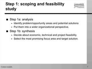 Context models 7
Step 1: scoping and feasibility
study
■  Step 1a: analysis
➤  Identify problem/opportunity areas and potential solutions
➤  Put them into a wider organizational perspective.
■  Step 1b: synthesis
➤  Decide about economic, technical and project feasibility
➤  Select the most promising focus area and target solution.
 