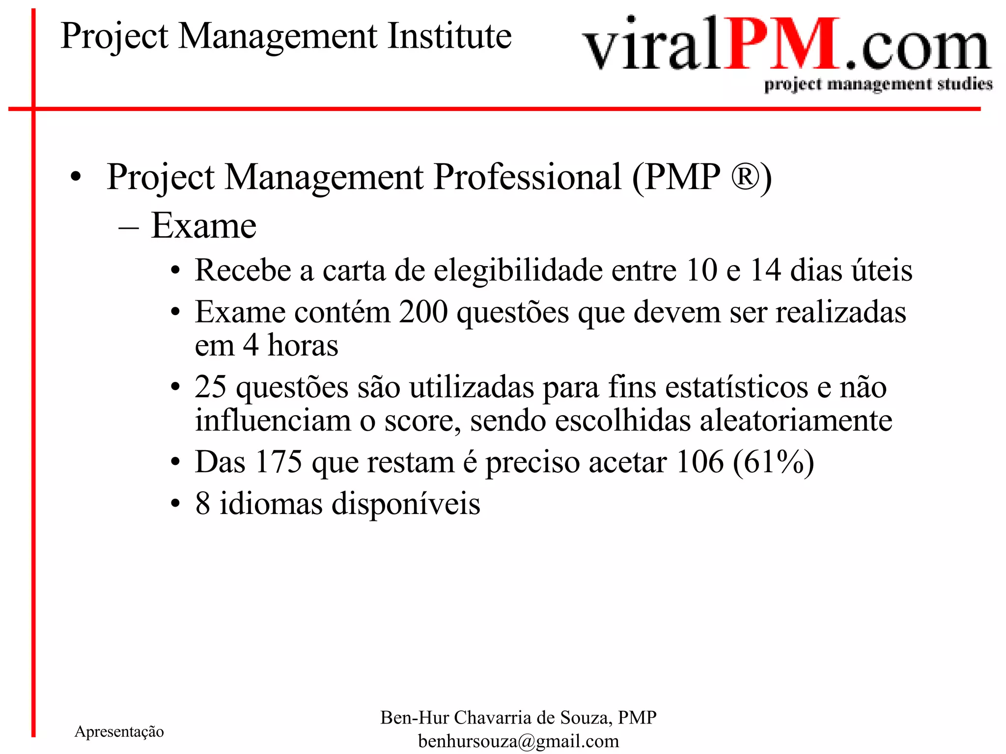 Project Management Institute Project Management Professional (PMP  ®) Exame Recebe a carta de elegibilidade entre 10 e 14 dias úteis Exame contém 200 questões que devem ser realizadas em 4 horas 25 questões são utilizadas para fins estatísticos e não influenciam o score, sendo escolhidas aleatoriamente Das 175 que restam é preciso acetar 106 (61%) 8 idiomas disponíveis 