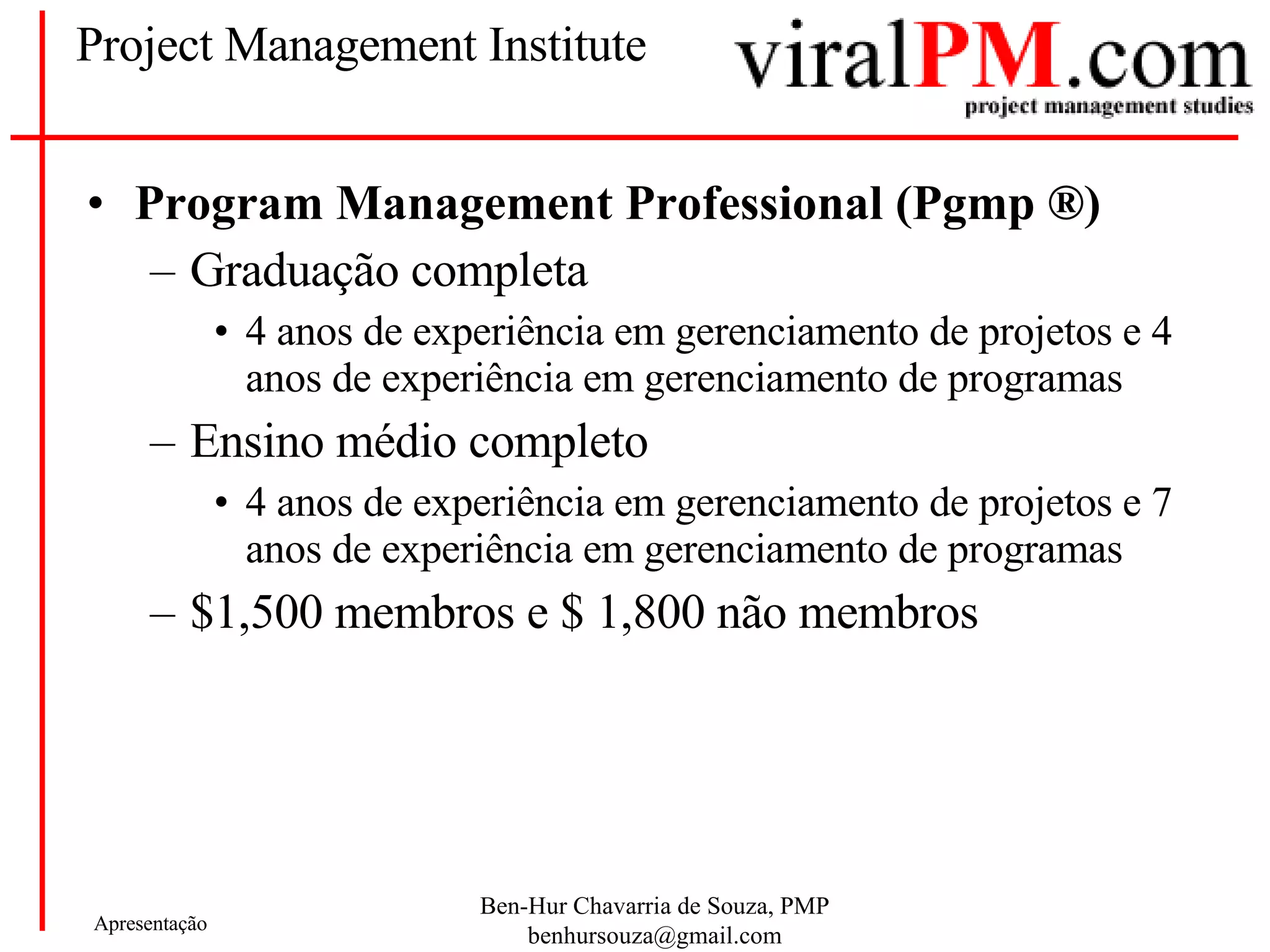 Project Management Institute Program Management Professional (Pgmp  ®) Graduação completa 4 anos de experiência em gerenciamento de projetos e 4 anos de experiência em gerenciamento de programas Ensino médio completo 4 anos de experiência em gerenciamento de projetos e 7 anos de experiência em gerenciamento de programas $1,500 membros e $ 1,800 não membros 
