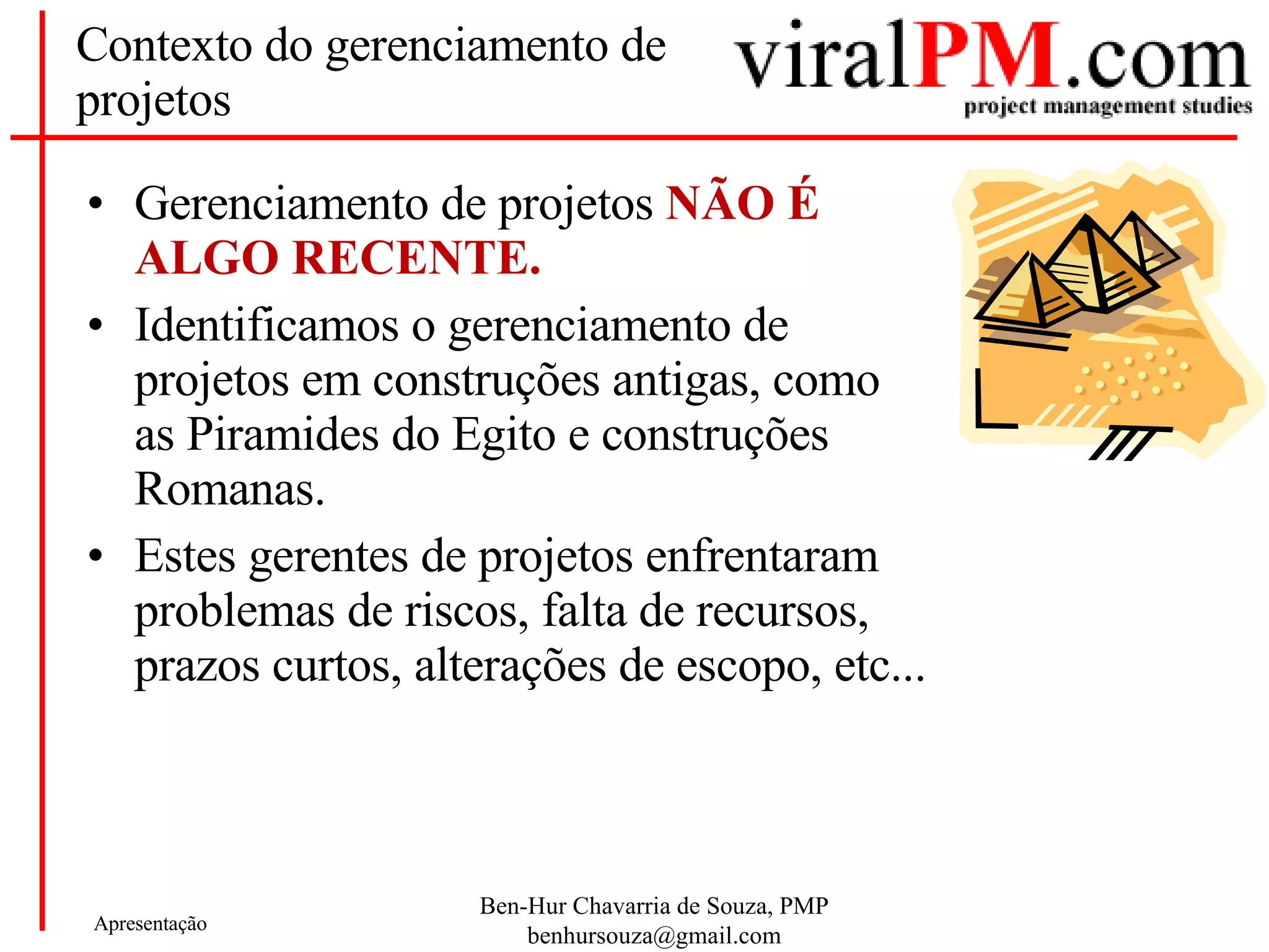 Contexto do gerenciamento de projetos Gerenciamento de projetos  NÃO É ALGO RECENTE. Identificamos o gerenciamento de projetos em construções antigas, como as Piramides do Egito e construções Romanas. Estes gerentes de projetos enfrentaram problemas de riscos, falta de recursos, prazos curtos, alterações de escopo, etc... 