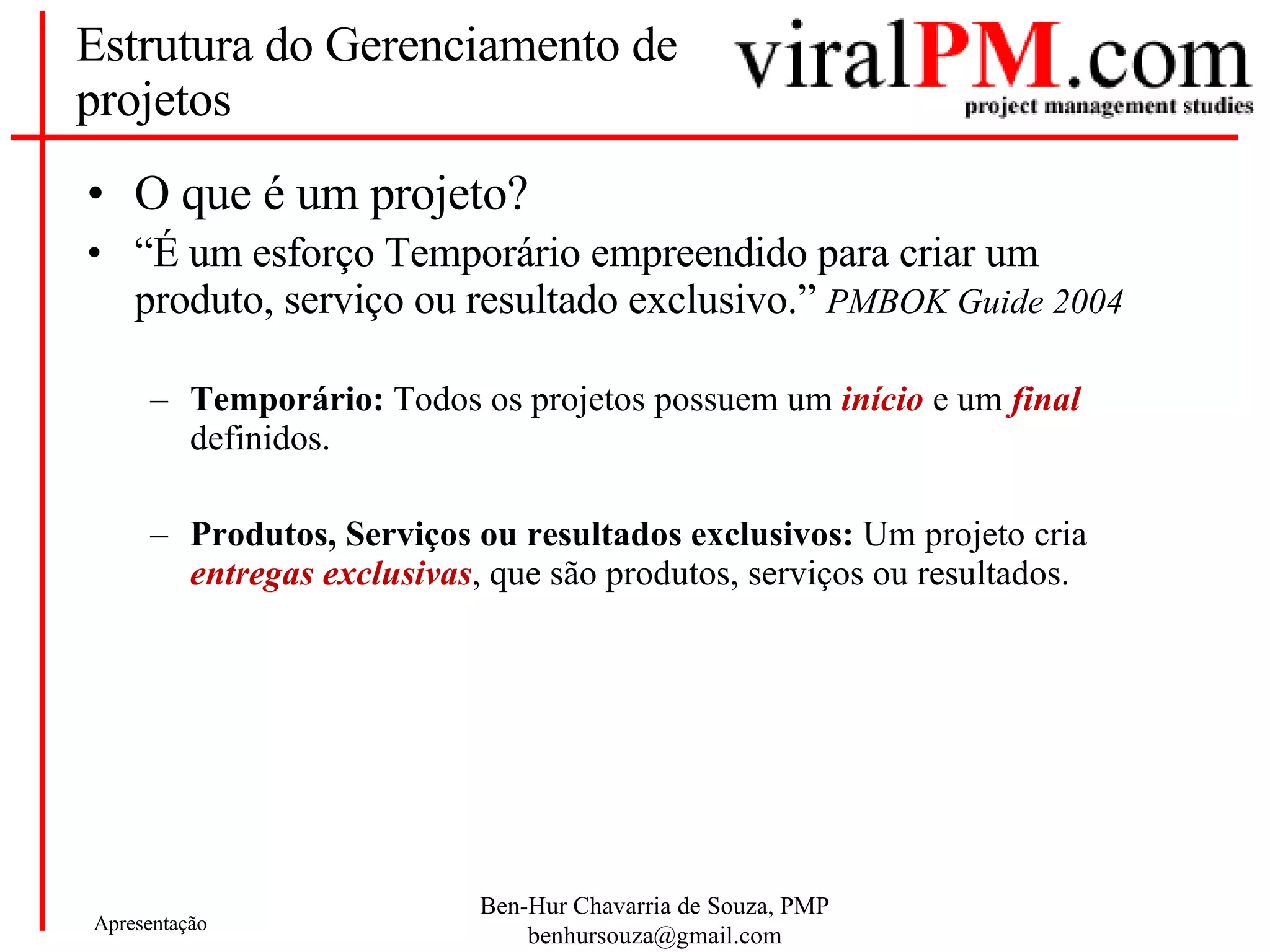 Estrutura do Gerenciamento de projetos O que é um projeto? “ É um esforço Temporário empreendido para criar um produto, serviço ou resultado exclusivo.”  PMBOK Guide 2004 Temporário:  Todos os projetos possuem um  início  e um  final  definidos. Produtos, Serviços ou resultados exclusivos:  Um projeto cria  entregas exclusivas , que são produtos, serviços ou resultados.  