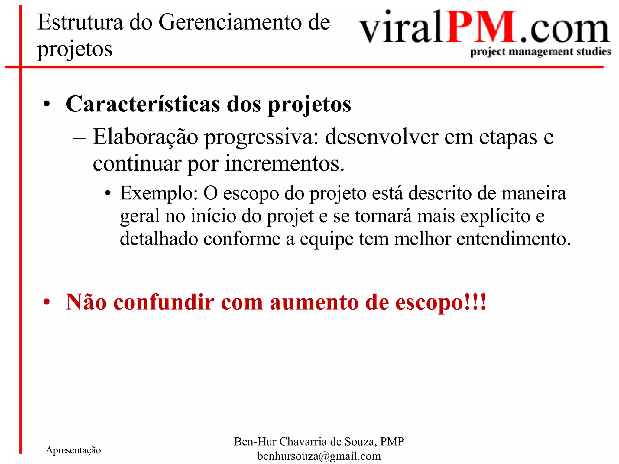 Estrutura do Gerenciamento de projetos Características dos projetos Elaboração progressiva: desenvolver em etapas e continuar por incrementos. Exemplo: O escopo do projeto está descrito de maneira geral no início do projet e se tornará mais explícito e detalhado conforme a equipe tem melhor entendimento. Não confundir com aumento de escopo!!! 