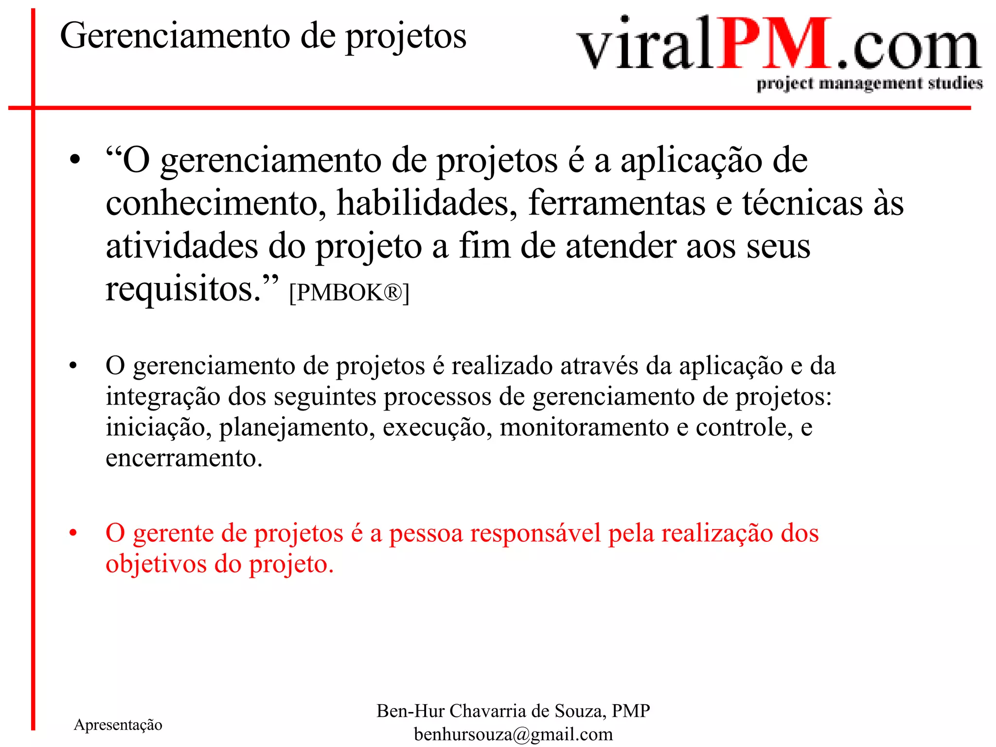 Gerenciamento de projetos “ O gerenciamento de projetos é a aplicação de conhecimento, habilidades, ferramentas e técnicas às atividades do projeto a fim de atender aos seus requisitos.”  [PMBOK®] O gerenciamento de projetos é realizado através da aplicação e da integração dos seguintes processos de gerenciamento de projetos: iniciação, planejamento, execução, monitoramento e controle, e encerramento.  O gerente de projetos é a pessoa responsável pela realização dos objetivos do projeto.  
