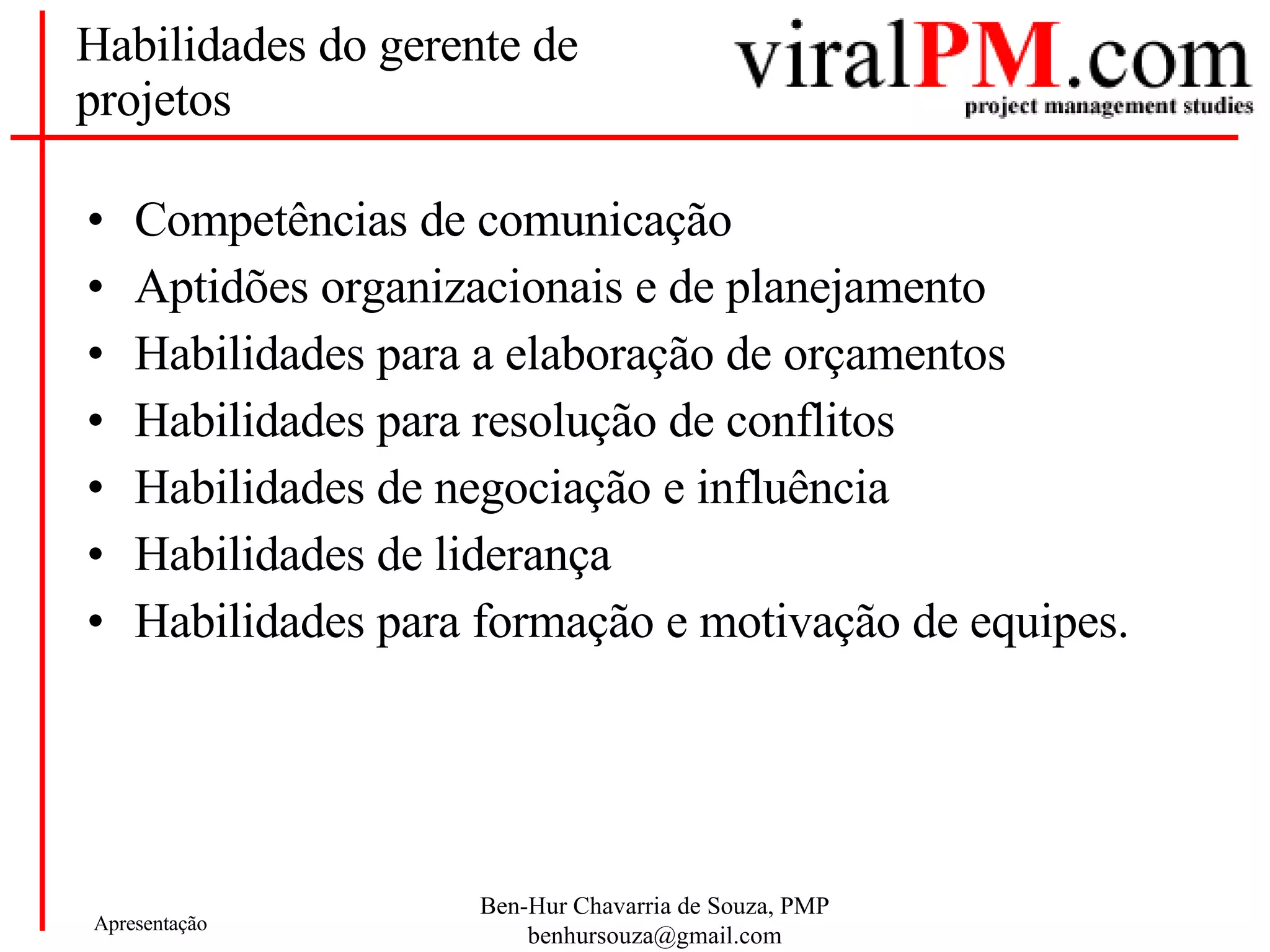 Habilidades do gerente de projetos Competências de comunicação Aptidões organizacionais e de planejamento Habilidades para a elaboração de orçamentos Habilidades para resolução de conflitos Habilidades de negociação e influência Habilidades de liderança Habilidades para formação e motivação de equipes. 