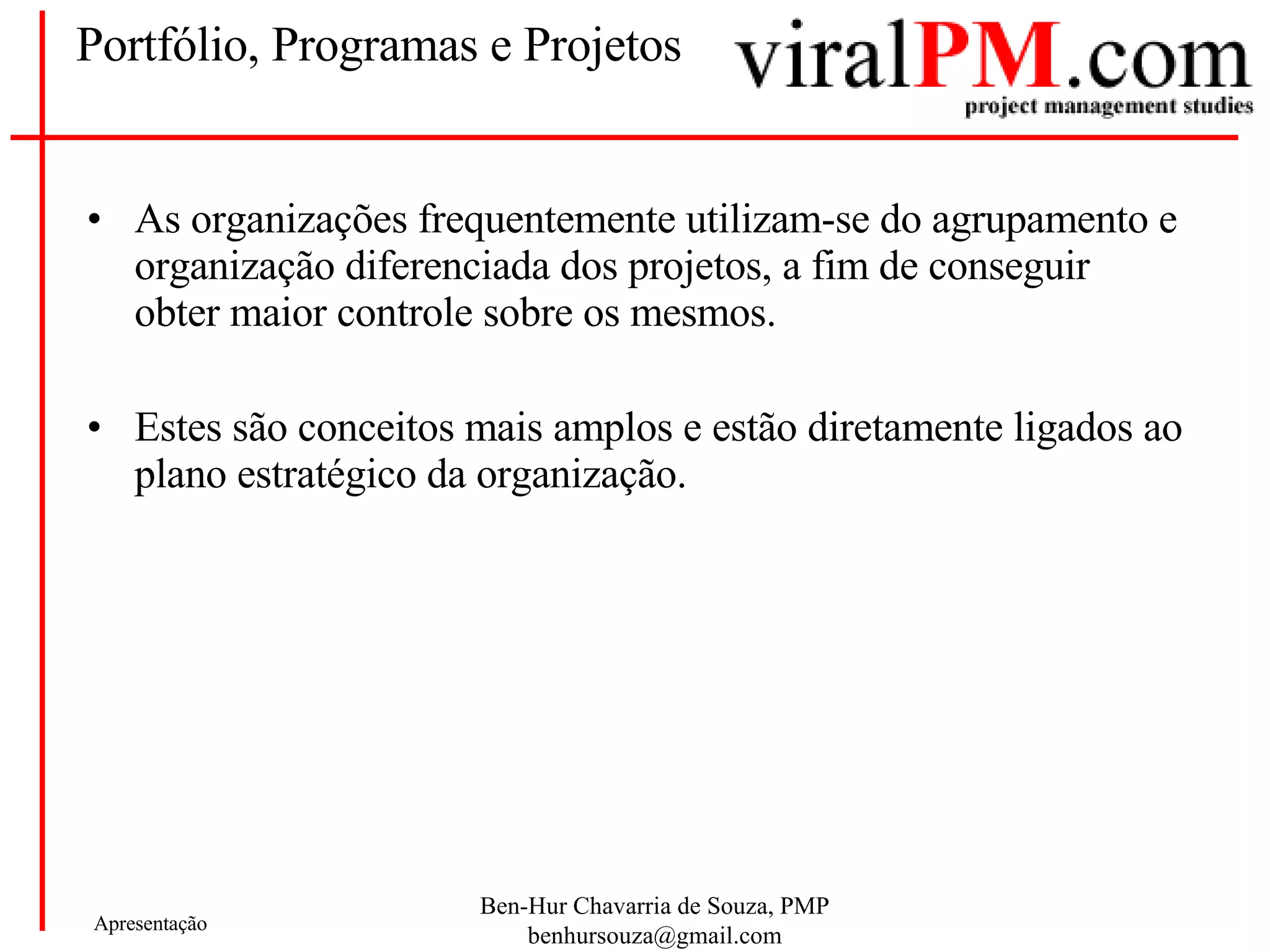 Portfólio, Programas e Projetos As organizações frequentemente utilizam-se do agrupamento e organização diferenciada dos projetos, a fim de conseguir obter maior controle sobre os mesmos. Estes são conceitos mais amplos e estão diretamente ligados ao plano estratégico da organização. 