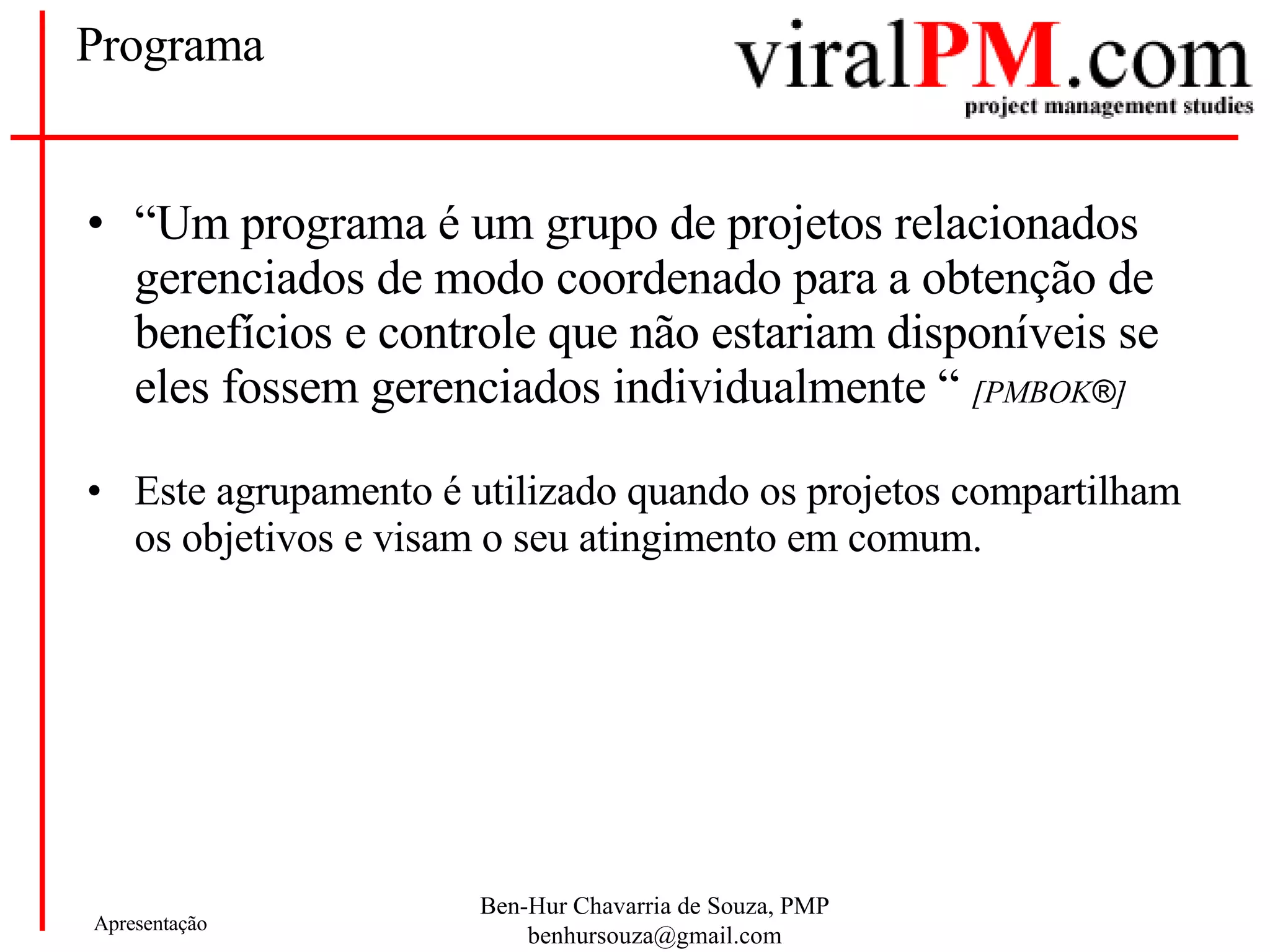 Programa “ Um programa é um grupo de projetos relacionados gerenciados de modo coordenado para a obtenção de benefícios e controle que não estariam disponíveis se eles fossem gerenciados individualmente “  [PMBOK ® ] Este agrupamento é utilizado quando os projetos compartilham os objetivos e visam o seu atingimento em comum. 