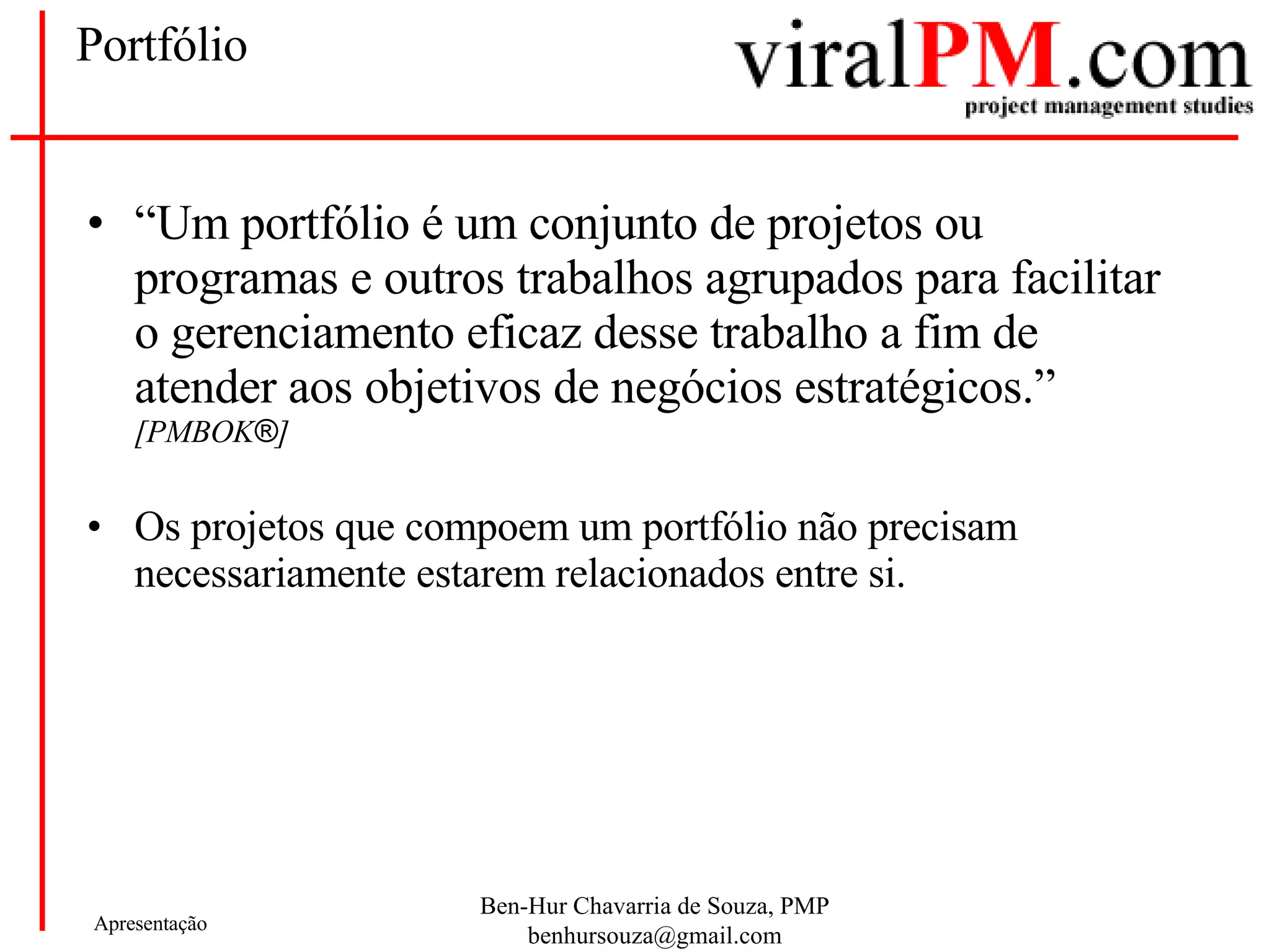 Portfólio “ Um portfólio é um conjunto de projetos ou programas e outros trabalhos agrupados para facilitar o gerenciamento eficaz desse trabalho a fim de atender aos objetivos de negócios estratégicos.”  [PMBOK ® ] Os projetos que compoem um portfólio não precisam necessariamente estarem relacionados entre si. 