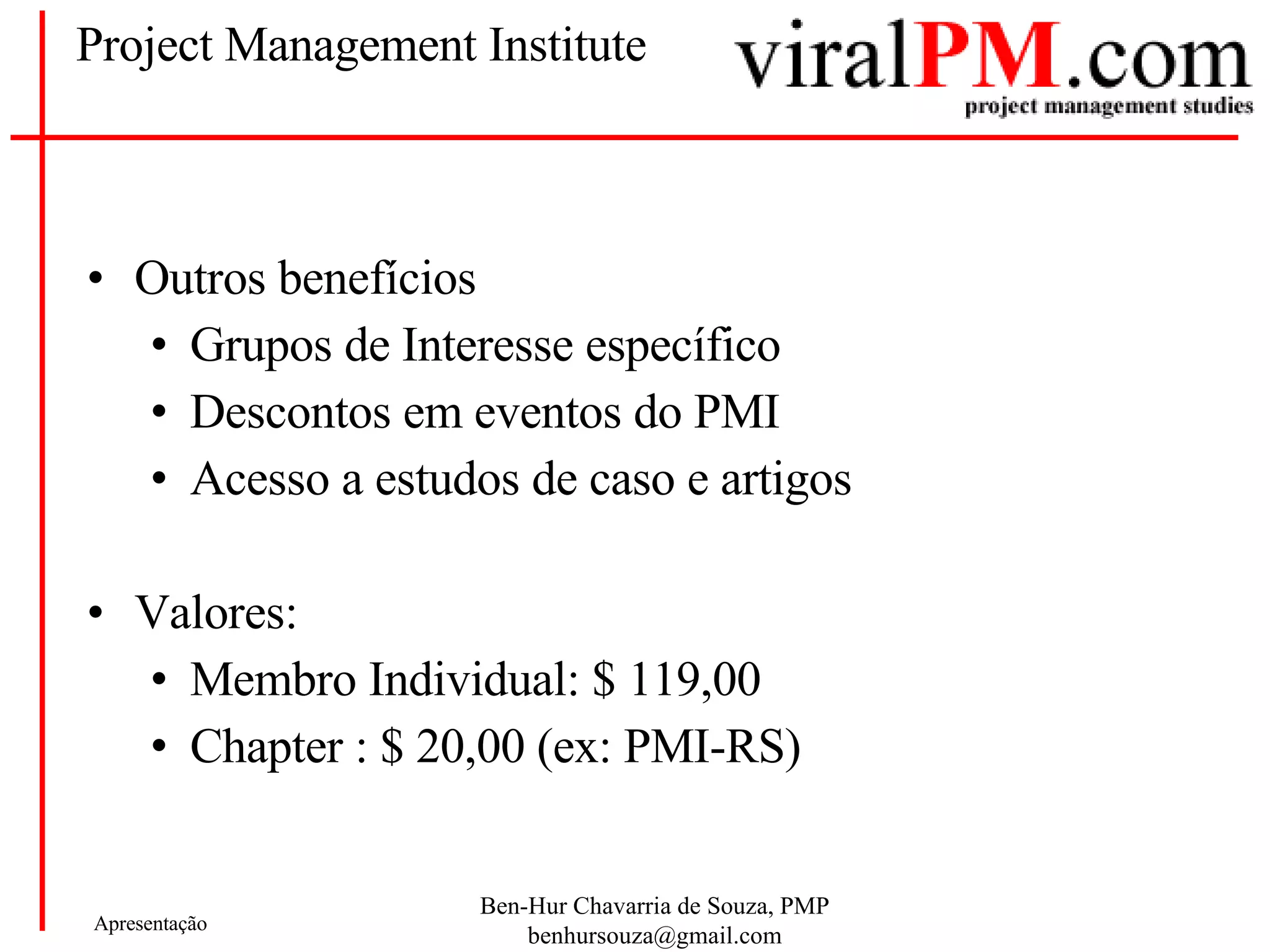 Project Management Institute Outros benefícios Grupos de Interesse específico Descontos em eventos do PMI Acesso a estudos de caso e artigos Valores: Membro Individual: $ 119,00 Chapter : $ 20,00 (ex: PMI-RS) 