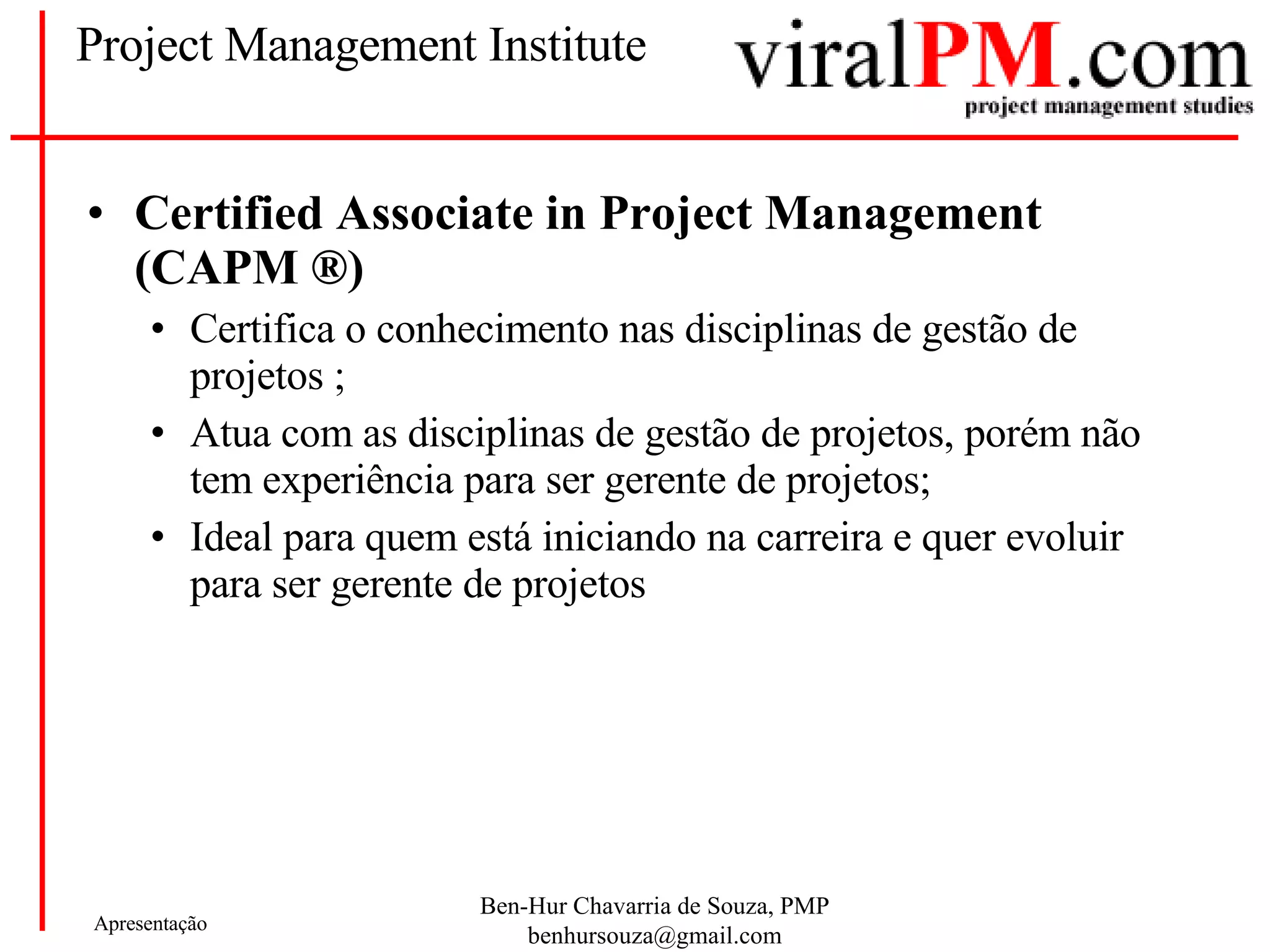 Project Management Institute Certified Associate in Project Management (CAPM ®) Certifica o conhecimento nas disciplinas de gestão de projetos ; Atua com as disciplinas de gestão de projetos, porém não tem experiência para ser gerente de projetos; Ideal para quem está iniciando na carreira e quer evoluir para ser gerente de projetos 